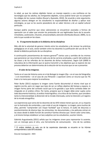 Capítulo 5
84
Área de Investigación - INFD
la edad, ya que los nativos digitales tienen un manejo experto y una confianza en las
tecnologías que los adultos, los inmigrantes digitales, nunca podrán tener por no compartir
los códigos de los nuevos medios (Dussel y Quevedo, 2010). De acuerdo a este argumento,
algunos actores delegan en los estudiantes la responsabilidad de diseñar y aplicar esas
estrategias, ya que se los asume poseedores de un saber técnico y de un capital cultural
particular.
Aunque podría asumirse que estas valoraciones se encuentran asociadas a formas de
operación con el saber que emulan los protocolos de uso legitimados fuera de la escuela:
inmediatez, aceleración, intuición, emocionalidad y atención distribuida (Dussel, 2009), no es
esto lo que sucede en las clases.
b. El argumento basado en la didáctica de las disciplinas
Más allá de la voluntad de generar interés entre los estudiantes y de renovar las prácticas
pedagógicas en el aula, existe también entre los docentes la justificación del uso de las TIC
desde la didáctica particular de sus disciplinas.
A continuación presentaremos de manera general48
ciertos usos y sentidos de los mismos
que parecieran ser recurrentes en cada una de las carreras analizadas, a partir del análisis de
las clases y de los referidos de los docentes de dichas instituciones. Según Coll (2009) la
naturaleza de la información que se quiera transmitir y los objetivos que se esperan de ese
proceso deberían ser determinantes de la elección de los recursos que se van a presentar.
- El valor de las imágenes
Tanto en el caso de Historia como en el de Biología la imagen (fija – en el caso de fotografías
- o en movimiento – en el caso de una filmación -) aparecen como un recurso que las TIC
traen a la mano para mejorar la enseñanza.
Peter Burke (2011) equipara la imagen como fuente documental al mismo nivel que el
registro escrito, pero sin negar que lejos de ser un reflejo objetivo del tiempo y espacio, la
imagen forma parte del contexto social que la ha gestado y que dicho contexto debe ser
integrado en el análisis crítico. Por tanto, propone que la imagen debe estar sujeta como
todo documento histórico, al análisis historiográfico, a la crítica de las fuentes, que considera
tanto la intencionalidad, la distorsión de la mirada interesada, como la intención y el registro
de la mirada etnográfica.
Las experiencias que varios de los docentes de los ISFD relatan tienen que ver, en su mayoría
con la ilustración de contenidos, y por ende el uso de imágenes. La imagen, para muchos de
ellos, permite “comprender con mayor facilidad” que la lectura. El audio de discursos o
acontecimientos de diverso tipo, las entrevistas, los documentales, y las películas entran en
las clases desde la doble función de constituir fuentes directas que tienen valor como tales,
y al mismo tiempo establecer un lazo subjetivo con los estudiantes, suscitar interés.
Gabriela Augustowsky (2011) señala que las imágenes sirven para representar lo ausente,
son un mensaje para el otro, una herramienta de comunicación. Uno de los cambios
48 El análisis detallado de cada una de las experiencias observadas se encuentra en los informes
correspondientes a cada ISFD estudiado.
 