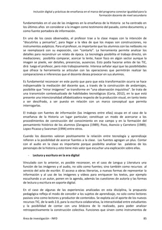 Inclusión digital y prácticas de enseñanza en el marco del programa conectar igualdad para la
formación docente de nivel secundario
Área de investigación - INFD 85
fundamentales en el uso de las imágenes en la enseñanza de la Historia se ha centrado en
los últimos años en considerar a la imagen como testimonio del pasado, como documento, y
como fuente portadora de información.
En uno de los casos observados, el profesor trae a la clase mapas con la intención de
“discutirlos y pensarlos”, para llegar a la idea de que los mapas son construcciones, no
instrumentos asépticos. Para el profesor, es importante que los alumnos con las netbooks no
se reemplazará con su exposición, con “contarlo”. La herramienta permite analizar los
detalles para reconstruir un relato de época. La tecnología posibilita el trabajo directo, sin
mediaciones; posibilita comparar, acercar la lente, hacer foco en algún sector aunque la
imagen se pixele, ver detalles, presencias, ausencias. Esto podía hacerse antes de las TIC,
dirá luego el profesor, pero más trabajosamente. Interesa señalar aquí que las posibilidades
que ofrece la herramienta se articulan con las operaciones que permitirán realizar las
comparaciones e inferencias que el docente desea provocar en sus alumnos.
Es fundamental reconocer en este punto que para que esta transformación ocurra se hace
indispensable la mediación del docente que, a través de la construcción de andamiajes,
posibilite que “mirar imágenes” se transforme en “una observación inquisitiva”. Se trata de
una transmisión contextualizada de habilidades tecnológicas (Coria, 2012), en la que está
presente una intencionalidad alfabetizadora respecto de la producción visual, en tanto texto
a ser descifrado, a ser puesto en relación con un marco conceptual que permita
interrogarlas.
El trabajo con fuentes de información (las imágenes entre ellas) ocupa en el caso de la
enseñanza de la Historia un lugar particular; constituye un modo de acercarse a los
procedimientos de construcción del conocimiento en ese campo y en la formación del
pensamiento histórico de los alumnos (Zaragoza (1989); Pozo, Asencio y Carretero (1989);
Lopez Picasso y Svarzman (1994) entre otros.
Cuando los docentes valoran positivamente la relación entre tecnología y aprendizaje
refieren a la posibilidad de acercar fuentes a la clase. Las fuentes agregan un plus. Contar
con el audio en la clase es importante porque posibilita analizar las palabras de los
personajes de la historia y esto tiene más valor que escuchar una explicación sobre ellas.
- Lectura y escritura en la era digital
Vinculado con lo anterior, es posible reconocer, en el caso de Lengua y Literatura una
función de las imágenes y el audio, no sólo como fuentes; sino también como recursos al
servicio del acto de escribir. El acceso a obras literarias, a nuevas formas de representar la
información y al uso de las imágenes y videos para enriquecer los textos, por ejemplo
escuchando a un autor, ponen en la agenda, además las cuestiones de autoría y las formas
de lectura y escritura en soporte digital.
En el caso de algunas de las experiencias analizadas en esta disciplina, la propuesta
pedagógica refleja el modo de concebir a los sujetos de aprendizaje, no solo como lectores
pasivos sino como lectores y productor de contenidos. Se explota así el aporte de los nuevos
recursos TIC, de la web 2.0, para la escritura colaborativa, la interactividad entre estudiantes
y la posibilidad de contar con una bitácora de lo realizado, para poder analizar
retrospectivamente la construcción colectiva. Funciones que sirven como instrumentos de
 