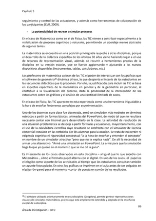 Capítulo 5
86
Área de Investigación - INFD
seguimiento y control de las actuaciones, y además como herramientas de colaboración de
los participantes (Coll, 2009).
- La potencialidad de recrear o simular procesos
En el caso de Matemática como en el de Física, las TIC vienen a contribuir especialmente a la
visibilización de procesos cognitivos o naturales, permitiendo un abordaje menos abstracto
de algunos temas.
La matemática se encuentra en una posición privilegiada respecto a otras disciplinas, porque
el desarrollo de la didáctica específica de los últimos 30 años viene haciendo lugar a el uso
de recursos de representación visual, además de recurrir a herramientas propias de la
disciplina en su versión escolar, que se fueron aggiornando y ajustando a los nuevos
dispositivos disponibles (instrumentos, tablas, calculadoras, etc.)
Los profesores de matemática valoran de las TIC el poder de interactuar con los gráficos que
el software de geometría49 dinámica ofrece, lo que despierta el interés de los estudiantes en
las secuencias didácticas que lo proponen. Por ello, la justificación para incluir las TIC se basa
en aspectos específicos de la matemática en general y de la geometría en particular, al
contribuir a la visualización del proceso, dada la posibilidad de la intervención de los
estudiantes sobre los gráficos y el análisis de una cantidad ilimitada de casos.
En el caso de Física, las TIC aparecen en esta experiencia como una herramienta inigualable a
la hora de enseñar fenómenos complejos por experimentación.
Uno de los docentes cuya clase fue observada, armó un simulador más modesto en términos
estéticos a partir de formas básicas, animadas del PowerPoint, de modo tal que no resultara
necesario contar con Internet para desarrollarlo en la clase. La actividad de resolución de
una situación problemática se despeja a partir fórmulas y ecuaciones, mayoritariamente, con
el uso de la calculadora científica cuyo resultado se confronta con el simulador de licencia
comercial instalado en las netbooks por los alumnos para la ocasión. Se trata de no perder ni
exigencia cognitiva ni rigurosidad conceptual “a la hora de enseñar y entender el concepto”
en nombre de un simulador atractivo “pero que no te explica nada”. De allí la necesidad de
armar uno alternativo: “Armé una simulación en PowerPoint. La armé para que la simulación
haga lo que yo quiero en el momento que se me dé la gana”.
Es interesante en los casos observados en esta disciplina – al igual que lo que sucedía con
Matemática -, cómo el formato papel alterna con el digital. En uno de los casos, el papel es
el elegido como soporte de las actividades al tiempo que los estudiantes consultan también
un apunte fotocopiado. En otro, los gráficos se imprimen en el aula antes de ser colgados en
el pizarrón-pared para el momento –corto- de puesta en común de los resultados.
49 El software utilizado prioritariamente en esta disciplina (Geogebra), permite generar representaciones
visuales de conceptos matemáticos, práctica que está ampliamente extendida y aceptada en la enseñanza
escolar de la disciplina.
 