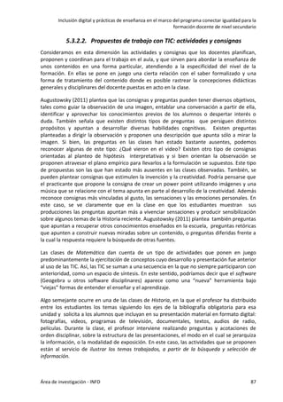 Inclusión digital y prácticas de enseñanza en el marco del programa conectar igualdad para la
formación docente de nivel secundario
Área de investigación - INFD 87
5.3.2.2. Propuestas de trabajo con TIC: actividades y consignas
Consideramos en esta dimensión las actividades y consignas que los docentes planifican,
proponen y coordinan para el trabajo en el aula, y que sirven para abordar la enseñanza de
unos contenidos en una forma particular, atendiendo a la especificidad del nivel de la
formación. En ellas se pone en juego una cierta relación con el saber formalizado y una
forma de tratamiento del contenido donde es posible rastrear la concepciones didácticas
generales y disciplinares del docente puestas en acto en la clase.
Augustowsky (2011) plantea que las consignas y preguntas pueden tener diversos objetivos,
tales como guiar la observación de una imagen, entablar una conversación a partir de ella,
identificar y aprovechar los conocimientos previos de los alumnos o despertar interés o
duda. También señala que existen distintos tipos de preguntas que persiguen distintos
propósitos y apuntan a desarrollar diversas habilidades cognitivas. Existen preguntas
planteadas a dirigir la observación y proponen una descripción que apunta sólo a mirar la
imagen. Si bien, las preguntas en las clases han estado bastante ausentes, podemos
reconocer algunas de este tipo: ¿Qué vieron en el video? Existen otro tipo de consignas
orientadas al planteo de hipótesis interpretativas y si bien orientan la observación se
proponen atravesar el plano empírico para llevarlos a la formulación se supuestos. Este tipo
de propuestas son las que han estado más ausentes en las clases observadas. También, se
pueden plantear consignas que estimulen la invención y la creatividad. Podría pensarse que
el practicante que propone la consigna de crear un power point utilizando imágenes y una
música que se relacione con el tema apunta en parte al desarrollo de la creatividad. Además
reconoce consignas más vinculadas al gusto, las sensaciones y las emociones personales. En
este caso, se ve claramente que en la clase en que los estudiantes muestran sus
producciones las preguntas apuntan más a vivenciar sensaciones y producir sensibilización
sobre algunos temas de la Historia reciente. Augustowsky (2011) plantea también preguntas
que apuntan a recuperar otros conocimientos enseñados en la escuela, preguntas retóricas
que apunten a construir nuevas miradas sobre un contenido, o preguntas diferidas frente a
la cual la respuesta requiere la búsqueda de otras fuentes.
Las clases de Matemática dan cuenta de un tipo de actividades que ponen en juego
predominantemente la ejercitación de conceptos cuyo desarrollo y presentación fue anterior
al uso de las TIC. Así, las TIC se suman a una secuencia en la que no siempre participaron con
anterioridad, como un espacio de síntesis. En este sentido, podríamos decir que el software
(Geogebra u otros software disciplinares) aparece como una “nueva” herramienta bajo
“viejas” formas de entender el enseñar y el aprendizaje.
Algo semejante ocurre en una de las clases de Historia, en la que el profesor ha distribuido
entre los estudiantes los temas siguiendo los ejes de la bibliografía obligatoria para esa
unidad y solicita a los alumnos que incluyan en su presentación material en formato digital:
fotografías, videos, programas de televisión, documentales, textos, audios de radio,
películas. Durante la clase, el profesor interviene realizando preguntas y acotaciones de
orden disciplinar, sobre la estructura de las presentaciones, el modo en el cual se jerarquiza
la información, o la modalidad de exposición. En este caso, las actividades que se proponen
están al servicio de ilustrar los temas trabajados, a partir de la búsqueda y selección de
información.
 