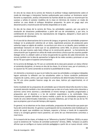 Capítulo 5
88
Área de Investigación - INFD
En otra de las clases de la carrera de Historia el profesor trabaja explícitamente sobre el
modo de interrogar e interpretar fuentes audiovisuales para analizar un fenómeno social.
Durante su exposición, analiza críticamente las fuentes desde las cuales se reconstruyen los
sucesos y señala el carácter modélico de la clase en términos de mostrar un modo de
analizar un caso desde el enfoque disciplinar propuesto. Se pone en juego aquí una
deconstrucción y reconstrucción de fuentes disponibles en la web.
En dos de las clases de la carrera de Física, las actividades suponen, por una parte la
resolución de situaciones problemáticas a partir del uso de simuladores, y por otra, la
combinación de recursos como los reproductores de imágenes, datapoint y Excel para la
construcción de información.
En el caso de las observaciones de la carrera de Lengua, en general, las actividades proponen
trabajar en la producción colectiva de un texto, registrando procesos de producción para
volverlos luego un objeto de análisis. La escritura con otros es un desafío, pero también un
aprendizaje necesario en tanto que en las plataformas como Wiki, es preciso considerar
cómo y de qué manera cada texto influye en la construcción general. La herramienta de
comunicación por lo general se utiliza de modo asincrónico y busca que los usuarios puedan
dialogar entre sí y debatir sobre un tema recuperando los aportes de cada intervención. Se
vincula también con la idea de aprovechar la lógica de las redes sociales y promover un uso
de las TIC que supere el aspecto comunicacional.
En la carrera de Biología, las TIC son un contenido de la clase pero poseen un status inferior
al contenido disciplinar, al menos en dos de las clases. En el tercer caso, por el contrario, si
se sacaran las TIC como contenido se anularía la posibilidad de la clase.
Un elemento a reconocer es que no en todos los casos las actividades y consignas trabajadas
logran estimular la reflexión con los estudiantes sobre su futura condición profesional
respecto de cuánto, cómo y por qué mejora la enseñanza de determinados fenómenos con
las TIC y/o cómo pueden hacerse cargo de una clase, teórica y/o experimental, en el
secundario.
Como resultado de las propuestas de actividades que el docente desarrolla durante la clase,
se prestó atención también a los intercambios que se dan en el aula, tanto entre docentes y
alumnos como entre alumnos y atendiendo al mismo tiempo a aquellos programados y
propuestos por el docente y a los de carácter espontáneo y no controlado. Estas
interacciones quedan definidas en buena medida a partir de las actividades propuestas a
través de unos determinados materiales y recursos didácticos, por el tipo de uso de las TIC
que se propone y por el uso del tiempo y del espacio.
En general, no se observan en las clases analizadas, propuestas de interacción que pasen por
fuera del control docente. En general, la participación de los estudiantes está mediada por la
acción de aquel, que establece sus tiempos, espacios y formas a través de la exposición
inicial y la consigna general macro posterior, así como de sus intervenciones concretas a
nivel micro.
En la mayoría de las clases, el trabajo no se “diferencia y localiza” (Feldman, 2010) y es poco
usual la existencia de “núcleos de actividad autónoma” (Cresta, 2005). Tampoco se podría
afirmar que se configura un nuevo contrato pedagógico a partir de un nuevo vínculo entre
 