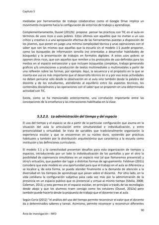 Capítulo 5
90
Área de Investigación - INFD
mediadas por herramientas de trabajo colaborativo como el Google Drive implica un
movimiento incipiente hacia la configuración de entornos de trabajo y aprendizaje.
Complementariamente, Dussel (2012b) propone pensar las prácticas con TIC en el aula en
términos de usos ricos y usos pobres. Estos últimos son aquellos que no invitan a un uso
crítico y creativo o a una apropiación efectiva de las herramientas puestas a disposición de
los jóvenes, que ponen en juego una mínima complejidad técnica y unas operaciones con el
saber que son las mismas que aquellas que la escuela sin el modelo 1:1 puede proponer,
como las búsquedas de información sencilla (no orientadas a desarrollar habilidades de
búsqueda) y la presentación de trabajos en formatos digitales. A estos usos pobres se
oponen otros ricos, que son aquellos que remiten a los protocolos de uso definidos para los
medios en el espacio extraescolar y que incluyen búsquedas complejas, trabajo generando
gráficos y/o simulaciones y producción de textos multimediales y multimodales a partir de
una reflexión sobre las formas, por ejemplo. Aquí, la secuencia y el propósito en la que se
inserta ese uso es más importante que el desarrollo técnico en sí y por eso estas actividades
no deben pensarse sólo desde la observación en el aula sino también desde la palabra del
docente y de los estudiantes, atendiendo al equilibrio entre los aspectos técnicos, los
contenidos disciplinares y las operaciones con el saber que se proponen en una determinada
actividad con TIC.
Existe, como se ha mencionado anteriormente, una correlación importante entre las
concepciones de la enseñanza y las interacciones habilitadas en la clase.
5.3.2.3. La administración del tiempo y del espacio
El uso del tiempo y el espacio se da a partir de la particular configuración que asuma en la
situación del aula la articulación entre simultaneidad e individualización, y entre
presencialidad y virtualidad. Se trata de variables que tradicionalmente organizaron la
experiencia escolar y que se encuentran en su núcleo duro, sostenido por prácticas
habituales y también por la distribución arquitectónica que caracteriza a la escuela como
institución y las definiciones curriculares.
El modelo 1:1 y la conectividad presentan desafíos para esta organización de tiempos y
espacios, introduciendo por un lado la individualización de las pantallas y por el otro la
posibilidad de copresencia simultánea en un espacio real (al que llamaremos presencial) y
otro/s virtual/es, que pueden dar lugar a distintas formas de agrupamiento. Feldman (2011)
considera que este modelo es una oportunidad para que el trabajo en el aula se diferencie y
se localice y, de esta forma, se pueda atender finalmente a la demanda de atención a la
diversidad en los tiempos de aprendizaje que pesan sobre el docente. Por otro lado, en la
vida cotidiana la configuración subjetiva pasa cada vez más por la administración de la
presencia en un espacio público que es presencial y virtual al mismo tiempo (Sibilia, 2008;
Coleman, 2011) y esto permea en el espacio escolar, en principio a través de las tecnologías
desde abajo y que los alumnos traen consigo como los celulares (Dussel, 2012a) pero
también puede hacerlo desde la propuesta de trabajo que el docente trae al aula.
Según Coria (2012) “el análisis del uso del tiempo permite reconstruir el valor que el docente
da a determinados saberes y tareas. Asimismo, permite reconocer y reconstruir diferentes
 