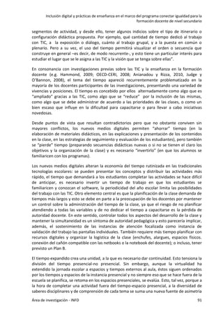 Inclusión digital y prácticas de enseñanza en el marco del programa conectar igualdad para la
formación docente de nivel secundario
Área de investigación - INFD 91
segmentos de actividad, y desde ello, tener algunos indicios sobre el tipo de itinerario o
configuración didáctica propuesta. Por ejemplo, qué cantidad de tiempo dedicó al trabajo
con TIC, a la exposición o diálogo, cuánto al trabajo grupal, y a la puesta en común o
plenario. Pero a su vez, el uso del tiempo permitirá visualizar el orden o secuencia que
construye en general –es decir, de modo recurrente-, y esto tiene un particular interés para
estudiar el lugar que se le asigna a las TIC y la visión que se tenga sobre ellas”.
En consonancia con investigaciones previas sobre las TIC y la enseñanza en la formación
docente (e.g. Hammond, 2009; OECD-CERI, 2008; Anianadou y Rizza, 2010, Judge y
O‘Bannon, 2008), el tema del tiempo apareció recurrentemente problematizado en la
mayoría de los docentes participantes de las investigaciones, presentando una variedad de
vivencias y posiciones. El tiempo es concebido por ellos alternadamente como algo que es
“ampliado” gracias a las TIC, como algo que se “reduce” por la inclusión de las mismas,
como algo que se debe administrar de acuerdo a las prioridades de las clases, o como un
bien escaso que influye en la dificultad para capacitarse o para llevar a cabo iniciativas
novedosas.
Desde puntos de vista que resultan contradictorios pero que no obstante conviven sin
mayores conflictos, los nuevos medios digitales permiten “ahorrar” tiempo (en la
elaboración de materiales didácticos, en las explicaciones y presentación de los contenidos
en la clase, en las estrategias de seguimiento y evaluación de los estudiantes), pero también
se “pierde” tiempo (preparando secuencias didácticas nuevas o si no se tienen el claro los
objetivos y la organización de la clase) y es necesario “invertirlo” (en que los alumnos se
familiaricen con los programas).
Los nuevos medios digitales alteran la economía del tiempo rutinizada en las tradicionales
tecnologías escolares: se pueden presentar los conceptos y distribuir las actividades más
rápido, el tiempo que demandará a los estudiantes completar las actividades se hace difícil
de anticipar, es necesario invertir un tiempo de trabajo en que los estudiantes se
familiaricen y conozcan el software, la periodicidad del año escolar limita las posibilidades
del trabajo con las TIC. Otro elemento central es que la planificación de la clase demanda de
tiempos más largos y esto se debe en parte a la preocupación de los docentes por mantener
un control sobre la administración del tiempo de la clase, ya que el riesgo de no planificar
atendiendo a todas las variables y de no dedicar el tiempo a capacitarse es la pérdida de
autoridad docente. En este sentido, controlar todos los aspectos del desarrollo de la clase y
mantener la simultaneidad es un síntoma de autoridad pedagógica y esto parecería implicar,
además, el sostenimiento de las instancias de atención focalizada como instancia de
validación del trabajo las pantallas individuales. También requiere más tiempo planificar con
recursos digitales y organizar la logística de la clase (enchufes, alargues, espacios físicos.
conexión del cañón compatible con las netbooks o la notebook del docente); o incluso, tener
previsto un Plan B.
El tiempo expandido crea una unidad, a la que es necesario dar continuidad. Esto tensiona la
división del tiempo presencial-no presencial. Sin embargo, aunque la virtualidad ha
extendido la jornada escolar a espacios y tiempos externos al aula, éstos siguen ordenados
por los tiempos y espacios de la instancia presencial y no siempre eso que se hace fuera de la
escuela se planifica, se retoma en los espacios presenciales, se evalúa. Esto, tal vez, porque a
la hora de completar una actividad fuera del tiempo-espacio presencial, a la diversidad de
saberes disciplinares y de comprensión de cada tema se suma una nueva fuente de asimetría
 