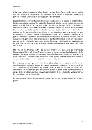 Capítulo 5
92
Área de Investigación - INFD
entre los estudiantes: su propio saber técnico y vínculo de confianza con los nuevos medios
digitales. Anticipar el tiempo que cada momento de la secuencia demandará es entonces
para los docentes una fuente de preocupación y desconfianza.
La gestión del espacio reconfigura la organización tradicional de la escuela en un contexto de
fuerte presencia tecnológica. En particular, la del aula clásica con su modelo de atención
radial, que focaliza en el docente todas las miradas (Dussel, 2009) y privilegia la
comunicación ida y vuelta entre el frente docente/pizarrón y los bancos de los alumnos.
Estos canales (pensados aquí como huellas que las prácticas escolares cotidianas fueron
dejando en las comunicaciones posibles), se ven desafiados por la presencia de una
computadora por alumno, donde la atención está puesta en el docente y también en la
pantalla individual y donde las posibilidades de interacción se multiplican. Por otro lado, los
nuevos medios parecerían traer a la escuela un objeto sobre el que circula un discurso que
asegura que los estudiantes saben más que los docentes y esto impacta en los vínculos, en
las relaciones de autoridad y en las formas de circulación del saber, que ya no sería radial
sino en red.
Más allá de la diferencia entre los espacios observados, (aula, sala de informática,
laboratorio de Física, sala de profesores) en todos se suman las pantallas individuales de las
netbooks del PCI de alumnos y profesores y en muchos la pantalla proyectada, que recrea el
lugar del pizarrón. También ocurre en muchos casos, que las netbooks comparten las mesas
o pupitres con cuadernos –que se corren o apoyan en las piernas-.
Sin embargo, en gran parte de las clases observadas no se registran evidencias de
transformaciones en la distribución del espacio que puedan atribuirse a la presencia de las
TIC. La dinámica de las clases es en general radial, la atención durante las mismas está
centrada en un único emisor (con excepciones e algunas de las clases correspondientes al
campo de las prácticas), aunque incluya la participación de los estudiantes y el profesor en
las exposiciones que se desarrollan.
En algunos casos, la distribución es más clásica – en versión “pupitre individual” o “mesa
grupal”:
 