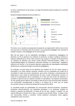 Capítulo 5
94
Área de Investigación - INFD
En otros, la distribución es por grupos, y el lugar del docente queda emulado por la pantalla
de proyección.
Ilustración 3: Ejemplo de disposición del aula con modelo 1 a 1.
Por ahora, no se visualiza una propuesta de pasaje de una organización radial a otra en red,
sino que estas se intercalan pero de acuerdo a una propuesta pedagógica más asociada al
trabajo en grupo y a las pedagogías de la nueva escuela.
Más allá del deseo y de las habilidades tecnológicas y competencias pedagógicas de
docentes, las TIC en general y las netbooks en particular, no logran configurar entornos o
espacios colaborativos en línea. Cabe reconocer que aunque se visualiza la constitución de
un colectivo de docentes que presta mutua atención (Connely-Clandinin, 1995) a su
responsabilidad digital, las condiciones materiales referidas a la conectividad - fragilidad y
cobertura de Internet- y los contextos laborales organizados por desempeños individuales
desfavorecen su potencial energía y consistencia pedagógicos.
Sin embargo, una gran parte de los docentes que integran las TIC con mayor riqueza e
intensidad a sus clases señalan mantener contacto con sus estudiantes por medio de la
virtualidad (a través de correos electrónicos, para enviar materiales y presentaciones de
diapositivas o para recibir las planificaciones de clase y hacer devoluciones escritas) o a
través de la participación de los estudiantes en el foro del aula virtual. No obstante, se
considera en general que los espacios virtuales no reemplazan a los espacios presenciales.
En este sentido parece haberse concretado la idea de que el aula virtual permite establecer
una continuidad, reconfigurando el tiempo y el espacio de la clase que no queda
circunscripta al aula y al horario de dictado de las clases (Coria 2012)
La virtualidad amplía las posibilidades de comunicación docente-estudiante, estudiante-
estudiante, docente-docente, con propósitos educativos; y, en ocasiones, también los
tiempos y espacios de producción. Se valora de las TIC que ayudan a “ampliar” de una
manera diferente el tiempo de la clase y su espacio (una docente afirma: “se llega a clase
con intercambios hechos y resueltos; incluso podíamos aconsejarles sitios, páginas,
utilizábamos varios recursos”)
 