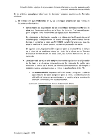 Inclusión digital y prácticas de enseñanza en el marco del programa conectar igualdad para la
formación docente de nivel secundario
Área de investigación - INFD 95
En las prácticas pedagógicas observadas los tiempos y espacios asumieron dos formatos
distintos:
a. El formato del aula tradicional: en él, las tecnologías encontraron dos formas de
inclusión predominantes:
 Como medios de organización de los contenidos y tiempos durante toda la
clase, con fuerte centramiento en la figura del docente. Es el caso del power
point o el prezi como herramientas de reproducción de contenidos.
En estos casos, la distribución espacial es la clásica, con la diferencia de que el
docente apoya su exposición en las nuevas tecnologías, manteniendo todo el
tiempo el control de la clase. Las NETBOOKS cumplen la función de carpeta,
espacio en el que se toman apuntes a través del procesador de textos.
En algunos casos, la presentación en power-point o prezi controla el tiempo
de la clase, de tal modo que marca los ritmos de la misma, en un formato
tradicional de transmisión. En esos casos, los alumnos toman nota en sus
netbooks.
 La inclusión de las TIC en tres tiempos: El docente sigue siendo el organizador
de la clase y se demanda recurrentemente la existencia de cañón para
mantener la unidad de la misma. La administración combinada de tiempos y
espacios muestra un esquema que se reitera respecto del uso de las TIC:
- un momento inicial de presentación del tema y consignas a través de
algún recurso del estilo del power-point o afines. En esta instancia la
ubicación de docentes y estudiantes es la tradicional y se mantiene la
atención radialmente, con ayuda del cañón.
Ilustración 4: Momento inicial de la clase con TIC. Presentación del tema
 