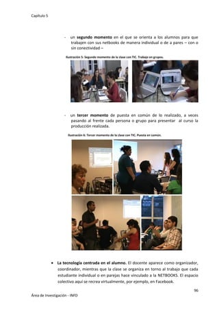Capítulo 5
96
Área de Investigación - INFD
- un segundo momento en el que se orienta a los alumnos para que
trabajen con sus netbooks de manera individual o de a pares – con o
sin conectividad –
Ilustración 5: Segundo momento de la clase con TIC. Trabajo en grupos.
- un tercer momento de puesta en común de lo realizado, a veces
pasando al frente cada persona o grupo para presentar al curso la
producción realizada.
Ilustración 6: Tercer momento de la clase con TIC. Puesta en común.
 La tecnología centrada en el alumno. El docente aparece como organizador,
coordinador, mientras que la clase se organiza en torno al trabajo que cada
estudiante individual o en parejas hace vinculado a la NETBOOKS. El espacio
colectivo aquí se recrea virtualmente, por ejemplo, en Facebook.
 