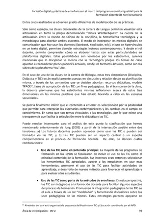 Inclusión digital y prácticas de enseñanza en el marco del programa conectar igualdad para la
formación docente de nivel secundario
Área de investigación - INFD 99
En los casos analizados se observan grados diferentes de modelización de las prácticas.
Sólo como ejemplo, las clases observadas de la carrera de Lengua permiten visualizar esta
articulación en tanto la propia denominación “Clínica WikiWebquest” da cuenta de la
articulación entre la noción de Clínica de la disciplina, la herramienta tecnológica y la
metodología para abordar ambos aspectos. El modo de incorporar los medios digitales de
comunicación que hoy usan los alumnos (facebook, YouToube, wiki), el uso de hipervínculos
en un texto digital, permiten abordar estrategias lectoras contemporáneas. Y desde el rol
docente, permite comprender cómo es elaborar textos con estas particularidades en
plataformas digitales. Estas posibilidades son valoradas por los estudiantes, quienes
mencionan que lo disciplinar se mezcla con lo tecnológico porque los temas de clase
apuntan a reconsiderar preocupaciones actuales, desde los formatos actuales, como son los
videos de la plataforma YouTube.
En el caso de una de las clases de la carrera de Biología, estas tres dimensiones (Disciplina,
Didáctica y TIC) están explícitamente puestas en discusión y relación desde su planificación
misma, a través de los contenidos que se deciden abordar: recursos didácticos, modelo
TPACK51, fases de apropiación de las TIC con fines pedagógicos. En el transcurso de la clase,
la docente promueve que los estudiantes mismos reflexionen acerca de estas tres
dimensiones en las mismas prácticas que han estado llevando a cabo en las escuelas
secundarias.
Se podría finalmente inferir que el contenido a enseñar es seleccionado por la posibilidad
que permite para interpelar los escenarios contemporáneos y los cambios en el campo de
conocimiento. En tanto que son temas vinculados a las tecnologías, por lo que existe una
transparencia que facilita la articulación entre la didáctica y las TIC.
Puede resultar interesante para el análisis de este punto la clasificación que hemos
mencionado anteriormente de Jung (2005) a partir de la intersección posible entre dos
tensiones: a) Los futuros docentes pueden aprender cómo usar las TIC o pueden ser
formados vía las TIC, y b) Las TIC pueden ser un aspecto central o un aspecto
complementario en el proceso de formación docente. De ellas, se derivan cuatro
combinaciones:
 Uso de las TIC como el contenido principal: La mayoría de los programas de
formación en los 1990s se focalizaron en incluir el uso de las TIC como el
principal contenido de la formación. Sus intereses eran entonces seleccionar
las herramientas TIC apropiadas, apoyar a los estudiantes en usar esas
herramientas, promover el uso de las TIC para facilitar actividades de
aprendizaje, y desarrollo de nuevos métodos para favorecer el aprendizaje y
para evaluar a los estudiantes.
 Uso de las TIC como parte de los métodos de enseñanza: En esta perspectiva,
las TIC son integradas a la formación docente para facilitar algunos aspectos
del proceso de formación. Promueven la integración pedagógica de las TIC en
el aula a través de un rol “modelador” y fomentando discusiones sobre los
usos pedagógicos de las mismas. Estas estrategias parecen apoyarse en
51 Alrededor del cual está organizada la propuesta del Postítulo en TIC y Educación coordinado por el INFD.
 