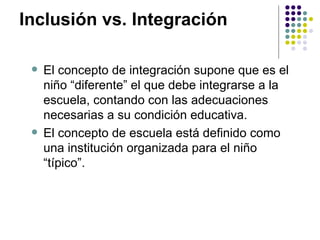 Inclusión vs. Integración  El concepto de integración supone que es el niño “diferente” el que debe integrarse a la escuela, contando con las adecuaciones necesarias a su condición educativa.  El concepto de escuela está definido como una institución organizada para el niño “típico”.  