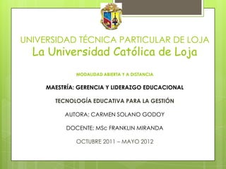 UNIVERSIDAD TÉCNICA PARTICULAR DE LOJA
  La Universidad Católica de Loja
              MODALIDAD ABIERTA Y A DISTANCIA


     MAESTRÍA: GERENCIA Y LIDERAZGO EDUCACIONAL

       TECNOLOGÍA EDUCATIVA PARA LA GESTIÓN

          AUTORA: CARMEN SOLANO GODOY

           DOCENTE: MSc FRANKLIN MIRANDA

              OCTUBRE 2011 – MAYO 2012
 