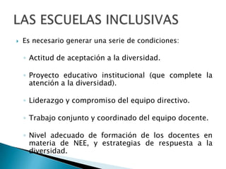    Es necesario generar una serie de condiciones:

    ◦ Actitud de aceptación a la diversidad.

    ◦ Proyecto educativo institucional (que complete la
      atención a la diversidad).

    ◦ Liderazgo y compromiso del equipo directivo.

    ◦ Trabajo conjunto y coordinado del equipo docente.

    ◦ Nivel adecuado de formación de los docentes en
      materia de NEE, y estrategias de respuesta a la
      diversidad.
 