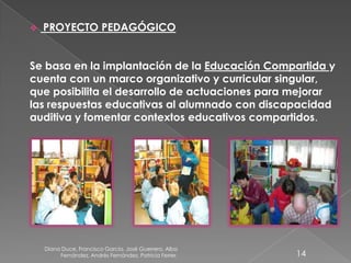 Diana Duce, Francisco García, José Guerrero, Alba
Fernández, Andrés Fernández, Patricia Ferrer. 14
 PROYECTO PEDAGÓGICO
Se basa en la implantación de la Educación Compartida y
cuenta con un marco organizativo y curricular singular,
que posibilita el desarrollo de actuaciones para mejorar
las respuestas educativas al alumnado con discapacidad
auditiva y fomentar contextos educativos compartidos.
 