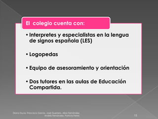 Diana Duce, Francisco García, José Guerrero, Alba Fernández,
Andrés Fernández, Patricia Ferrer. 15
•Interpretes y especialistas en la lengua
de signos española (LES)
•Logopedas
•Equipo de asesoramiento y orientación
•Dos tutores en las aulas de Educación
Compartida.
El colegio cuenta con:
 