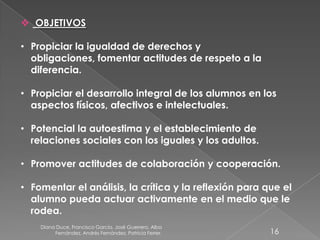 Diana Duce, Francisco García, José Guerrero, Alba
Fernández, Andrés Fernández, Patricia Ferrer. 16
 OBJETIVOS
• Propiciar la igualdad de derechos y
obligaciones, fomentar actitudes de respeto a la
diferencia.
• Propiciar el desarrollo integral de los alumnos en los
aspectos físicos, afectivos e intelectuales.
• Potencial la autoestima y el establecimiento de
relaciones sociales con los iguales y los adultos.
• Promover actitudes de colaboración y cooperación.
• Fomentar el análisis, la crítica y la reflexión para que el
alumno pueda actuar activamente en el medio que le
rodea.
 