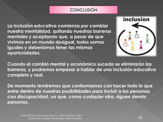 Diana Duce, Francisco García, José Guerrero, Alba
Fernández, Andrés Fernández, Patricia Ferrer. 18
CONCLUSIÓN
La inclusión educativa comienza por cambiar
nuestra mentalidad, quitando nuestras barreras
mentales y aceptando que, a pesar de que
vivimos en un mundo desigual, todos somos
iguales y deberíamos tener las mismas
oportunidades.
Cuando el cambio mental y económico suceda se eliminarán las
barreras, y podremos empezar a hablar de una inclusión educativa
completa y real.
De momento tendremos que conformarnos con hacer todo lo que
entre dentro de nuestras posibilidades para incluir a las personas
con discapacidad, ya que, como cualquier otra, siguen siendo
personas.
 