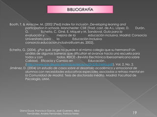 Diana Duce, Francisco García, José Guerrero, Alba
Fernández, Andrés Fernández, Patricia Ferrer. 19
BIBLIOGRAFÍA
Booth, T. & Ainscow. M. (2002 2ªed) Index for inclusión .Developing leaning and
participation in schools. Manchester: CSIE [Trad. cast. de A.L. López, D. Durán.
G. Echeita, C. Giné, E. Miquel y M. Sandoval. Guía para la
evaluación y mejora de la educación inclusiva. Madrid: Consorcio
Universitario para la Educación Inclusiva
consorcio.educacion.inclusiva@uam.es. 2002].
Echeita, G. (2004). ¿Por qué Jorge no puede ir al mismo colegio que su hermano? Un
análisis de algunas barreras que dificultan el avance hacia una escuela para
todos y con todos. REICE - Revista Electrónica Iberoamericana sobre
Calidad, Eficacia y Cambio en Educación .
(http://www.ice.deusto.es/rinace/reice/vol2n2/Echeita.pdf). Vol. 2, No. 2.
Jiménez, D. (2004) Un estudio de casos sobre el desarrollo académico y emocional de
alumnos con necesidades educativas especiales asociadas a retraso mental en
la Comunidad de Madrid. Tesis de doctorado inédita. Madrid: Facultad de
Psicología, UAM.
 