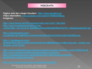 Diana Duce, Francisco García, José Guerrero, Alba
Fernández, Andrés Fernández, Patricia Ferrer. 20
WEBGRAFÍA
Página web del colegio Gaudem: http://www.gaudem.es/
VÍdeo informativo: www.youtube.com/watch?v=KMK63F5lbug
Imágenes:
http://www.rinace.net/rlei/numeros/vol3-num1/art11_htm.html
http://www.tucolegioenmadrid.es/wp-
content/files_mf/cache/th_8a0404be04cfac02fde852406e93e7e9_colegiogaudem41.jpg
http://2.bp.blogspot.com/-
CpcIDkS3OyM/TsgRlVESscI/AAAAAAAAASQ/MxKclz7k9h4/s250/GAUDEM.png
http://1.bp.blogspot.com/-
tQdW4a3jP2U/Tl5mtu9eW2I/AAAAAAAAAYI/38B8Xt6K36w/s1600/mascotte__emploi_han
dicapes_small_03.jpg
http://www.redxlasalud.org/uploads/avatares/usuarios_Inclusion_social_9053416b.gif
http://www.coregal.es/Editor/assets/objetivo-social.png
http://3.bp.blogspot.com/-z8cpSaoTfpw/Ufrh_5EFjzI/AAAAAAAAASU/-
4kn3frDYXk/s1600/barreras.jpg
http://www.champagnat.edu.pe/images/inclusion.gif
 