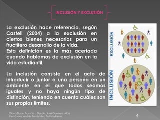 Diana Duce, Francisco García, José Guerrero, Alba
Fernández, Andrés Fernández, Patricia Ferrer. 4
INCLUSIÓN Y EXCLUSIÓN
La exclusión hace referencia, según
Castell (2004) a la exclusión en
ciertos bienes necesarios para un
fructífero desarrollo de la vida.
Esta definición es la más acertada
cuando hablamos de exclusión en la
vida estudiantil.
La inclusión consiste en el acto de
introducir o juntar a una persona en un
ambiente en el que todos seamos
iguales y no haya ningún tipo de
distinción, teniendo en cuenta cuáles son
sus propios límites.
 