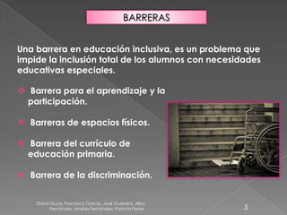 Diana Duce, Francisco García, José Guerrero, Alba
Fernández, Andrés Fernández, Patricia Ferrer. 5
BARRERAS
Una barrera en educación inclusiva, es un problema que
impide la inclusión total de los alumnos con necesidades
educativas especiales.
 Barrera para el aprendizaje y la
participación.
 Barreras de espacios físicos.
 Barrera del currículo de
educación primaria.
 Barrera de la discriminación.
 