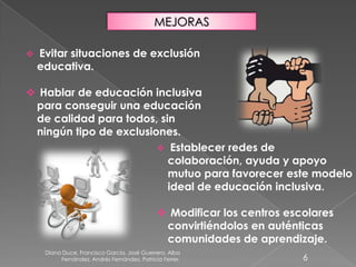 Diana Duce, Francisco García, José Guerrero, Alba
Fernández, Andrés Fernández, Patricia Ferrer. 6
MEJORAS
 Evitar situaciones de exclusión
educativa.
 Hablar de educación inclusiva
para conseguir una educación
de calidad para todos, sin
ningún tipo de exclusiones.
 Establecer redes de
colaboración, ayuda y apoyo
mutuo para favorecer este modelo
ideal de educación inclusiva.
 Modificar los centros escolares
convirtiéndolos en auténticas
comunidades de aprendizaje.
 