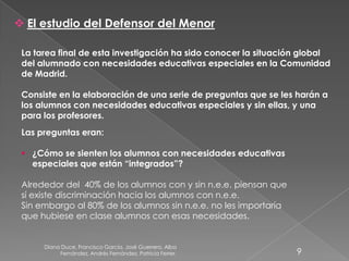 Diana Duce, Francisco García, José Guerrero, Alba
Fernández, Andrés Fernández, Patricia Ferrer. 9
 El estudio del Defensor del Menor
La tarea final de esta investigación ha sido conocer la situación global
del alumnado con necesidades educativas especiales en la Comunidad
de Madrid.
Consiste en la elaboración de una serie de preguntas que se les harán a
los alumnos con necesidades educativas especiales y sin ellas, y una
para los profesores.
Las preguntas eran:
 ¿Cómo se sienten los alumnos con necesidades educativas
especiales que están “integrados”?
Alrededor del 40% de los alumnos con y sin n.e.e. piensan que
sí existe discriminación hacia los alumnos con n.e.e.
Sin embargo al 80% de los alumnos sin n.e.e. no les importaría
que hubiese en clase alumnos con esas necesidades.
 