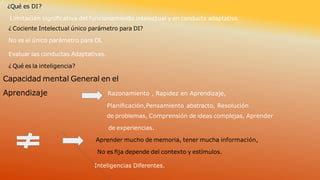 ¿Qué es DI?
Limitación signiﬁcativa del funcionamiento intelectual y en conducta adaptativa.
¿ Cociente Intelectual único parámetro para DI?
No es el único parámetro para DI.
Evaluar las conductas Adaptativas.
¿ Qué es la inteligencia?
Capacidad mental General en el
Aprendizaje Razonamiento , Rapidez en Aprendizaje,
Planiﬁcación,Pensamiento abstracto, Resolución
de problemas, Comprensión de ideas complejas, Aprender
de experiencias.
Aprender mucho de memoria, tener mucha información,
No es ﬁja depende del contexto y estímulos.
Inteligencias Diferentes.
 
