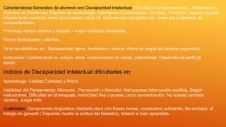 Características Generales de alumnos con Discapacidad Intelectual:Dificultad en el razonamiento, Planificación,
Solución de Problemas, Rapidez de Aprendizaje. Habilidades:Conceptuales, Sociales, Prácticas. Algunos pueden
adquirir lecto-escritura, otros forma básica, otros no. Quienes son apoyados son leves sus problemas de
comportamiento.
Premisas: Apoyo- familiar y escolar = mejor conducta adaptativa.
Tienen limitaciones y talentos.
Ya no se clasifican en : Discapacidad ligera, moderada y severa. Ahora en según los apoyos requeridos.
Evaluación: Considerando su cultura, etnia, comunicación no verbal, costumbres, Desarrollo de perfil de
apoyo.
Indicios de Discapacidad Intelectual dificultades en:
Aprendizaje: Calidad Cantidad y Ritmo.
Habilidad del Pensamiento: Memoria , Percepción y Atención: Mal proceso información auditiva, Seguir
instruccione, Dificultad en el lenguaje, motricidad fina y gruesa, poca concentración. No acepta cambios
rápidos. Juega solo.
Cualidades: Comprensión lingüística: Hablarle claro con frases cortas, vocabulario suficiente. No rechaza el
trabajo en general ( Depende mucho la actitud del Maestro), retiene lo bien aprendido.
 