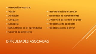 DIFICULTADES ASOCIADAS
 Percepción espacial
 Visión
 Audición
 Lenguaje
 Epilepsia
 Dificultades en el aprendizaje
 Control de esfínteres
 Incoordinación muscular
 Tendencia al estreñimiento
 Dificultad para subir de peso
 Problemas de conducta
 Problemas para dormir
 