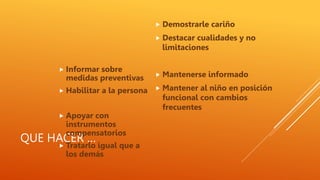 QUE HACER …
 Informar sobre
medidas preventivas
 Habilitar a la persona
 Apoyar con
instrumentos
compensatorios
 Tratarlo igual que a
los demás
 Demostrarle cariño
 Destacar cualidades y no
limitaciones
 Mantenerse informado
 Mantener al niño en posición
funcional con cambios
frecuentes
 