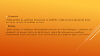 Hipoacusia.
Pérdida auditiva de superficial a moderada; no obstante, resulta funcional para la vida diaria;
aunque se necesita de auxiliares auditivos.
 Sordera.
Pérdida auditiva de moderada a profunda cuya audición no es funcional para la vida diaria y la
adquisición de lenguaje oral no se da de manera natural. Los alumnos sordos utilizan
principalmente el canal visual para recibir la información, para aprender y para comunicarse.
 