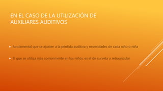 EN EL CASO DE LA UTILIZACIÓN DE
AUXILIARES AUDITIVOS
 fundamental que se ajusten a la pérdida auditiva y necesidades de cada niño o niña
 El que se utiliza más comúnmente en los niños, es el de curveta o retrauricular
 