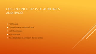 EXISTEN CINCO TIPOS DE AUXILIARES
AUDITIVOS:
 1) De caja.
 2) De curveta o retrauricular.
 3) Intrauricular.
 4) Intracanal.
 5) Adaptados al armazón de los lentes.
 