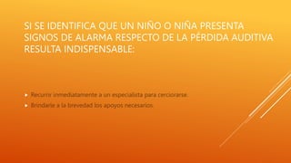 SI SE IDENTIFICA QUE UN NIÑO O NIÑA PRESENTA
SIGNOS DE ALARMA RESPECTO DE LA PÉRDIDA AUDITIVA
RESULTA INDISPENSABLE:
 Recurrir inmediatamente a un especialista para cerciorarse.
 Brindarle a la brevedad los apoyos necesarios.
 