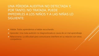UNA PÉRDIDA AUDITIVA NO DETECTADA Y,
POR TANTO, NO TRATADA, PUEDE
IMPEDIRLES A LOS NIÑOS Y A LAS NIÑAS LO
SIGUIENTE:
 Hablar. Todos aprendemos a hablar escuchando.
 Aprender. Una mala audición no diagnosticada es causa de un mal aprendizaje.
 Relacionarse. La dificultad para comunicarse interfiere en su relación con otros
compañeros.
 