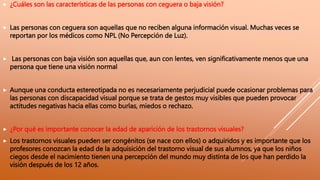  ¿Cuáles son las características de las personas con ceguera o baja visión?
 Las personas con ceguera son aquellas que no reciben alguna información visual. Muchas veces se
reportan por los médicos como NPL (No Percepción de Luz).
 Las personas con baja visión son aquellas que, aun con lentes, ven significativamente menos que una
persona que tiene una visión normal
 Aunque una conducta estereotipada no es necesariamente perjudicial puede ocasionar problemas para
las personas con discapacidad visual porque se trata de gestos muy visibles que pueden provocar
actitudes negativas hacia ellas como burlas, miedos o rechazo.
 ¿Por qué es importante conocer la edad de aparición de los trastornos visuales?
 Los trastornos visuales pueden ser congénitos (se nace con ellos) o adquiridos y es importante que los
profesores conozcan la edad de la adquisición del trastorno visual de sus alumnos, ya que los niños
ciegos desde el nacimiento tienen una percepción del mundo muy distinta de los que han perdido la
visión después de los 12 años.
 