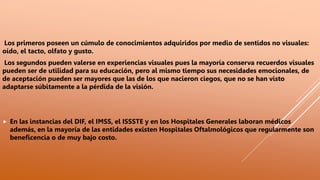 Los primeros poseen un cúmulo de conocimientos adquiridos por medio de sentidos no visuales:
oído, el tacto, olfato y gusto.
Los segundos pueden valerse en experiencias visuales pues la mayoría conserva recuerdos visuales
pueden ser de utilidad para su educación, pero al mismo tiempo sus necesidades emocionales, de
de aceptación pueden ser mayores que las de los que nacieron ciegos, que no se han visto
adaptarse súbitamente a la pérdida de la visión.
 En las instancias del DIF, el IMSS, el ISSSTE y en los Hospitales Generales laboran médicos
además, en la mayoría de las entidades existen Hospitales Oftalmológicos que regularmente son
beneficencia o de muy bajo costo.
 
