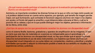  ¿De qué manera puede participar el maestro de grupo en la evaluación psicopedagógica de un
alumno con discapacidad visual?
Asimismo, es importante considerar las diversas formas en la que un niño con baja visión puede ver
y el profesor deberá tomar en cuenta varios aspectos, por ejemplo, qué tamaño de imagen percibe
mejor, con qué iluminación, qué contrastes le favorecen (algunos alumnos ven mejor si los objetos
son azules y el fondo del papel es amarillo), a qué distancia debe colocarse el libro y cuál es la
posición de su cabeza y ojos en la que puede distinguir mejor los objetos, personas e información
de los libros, entre otras
¿Qué tipo de apoyos son los que generalmente necesitan los alumnos con discapacidad visual?
como el sistema Braille, bastones, grabadoras y aparatos de amplificación de las imágenes. Si bien
es cierto que este tipo de materiales en ocasiones es indispensable para el aprendizaje y la
participación de los alumnos con discapacidad visual, no hay que olvidar que el apoyo no puede
reducirse exclusivamente al uso de estos instrumentos. Los maestros que tienen alumnos con
discapacidad visual integrados en sus aulas deben ser competentes, creativos y planificar y ampliar
actividades que ayuden a adquirir la información posible a través de sus sentidos no visuales y de
experiencias activas y prácticas.
 