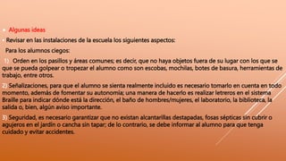  Algunas ideas
• Revisar en las instalaciones de la escuela los siguientes aspectos:
Para los alumnos ciegos:
1) Orden en los pasillos y áreas comunes; es decir, que no haya objetos fuera de su lugar con los que se
que se pueda golpear o tropezar el alumno como son escobas, mochilas, botes de basura, herramientas de
trabajo, entre otros.
2) Señalizaciones, para que el alumno se sienta realmente incluido es necesario tomarlo en cuenta en todo
momento, además de fomentar su autonomía; una manera de hacerlo es realizar letreros en el sistema
Braille para indicar dónde está la dirección, el baño de hombres/mujeres, el laboratorio, la biblioteca, la
salida o, bien, algún aviso importante.
3) Seguridad, es necesario garantizar que no existan alcantarillas destapadas, fosas sépticas sin cubrir o
agujeros en el jardín o cancha sin tapar; de lo contrario, se debe informar al alumno para que tenga
cuidado y evitar accidentes.
 