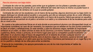  Para los alumnos con baja visión:
1) Contraste de color en las paredes, para evitar que se golpeen con los pilares o paredes que están
sobresalidas es necesario pintarlas de un color diferente del resto del muro; lo mismo se puede hacer si
existe una protección de ventana con la que se pueda golpear.
2) Contraste de color en los escalones y en el marco de las puertas, algunos alumnos por su baja visión no
logran distinguir en dónde está el escalón o una puerta, por ello es necesario pintar de un color diferente
(generalmente amarillo o rojo) el borde del escalón y el marco de la puerta. Habrá que pensar en aquellos
escalones que se encuentran en el patio o al entrar a un salón y no solamente el de las escaleras para subir
de un nivel a otro.
• En cuanto a las adecuaciones físicas en el aula donde se encuentra el alumno con discapacidad visual, es
importante considerar, en caso de ser necesario, los aspectos que se señalan en los dos puntos anteriores;
es decir, el orden y señalizaciones. En este sentido, y para los alumnos ciegos, también es importante
enfatizar en el orden, se debe solicitar al resto de los alumnos y al mismo maestro que siempre dejen los
cuadernos, libros, mesas o pinturas, en el mismo lugar para que su compañero pueda localizarlos sin
dificultad. Si un alumno deja el frasco de pegamento en el estante de al lado cualquier alumno sin
problema de visión lo localizará fácilmente, pero el alumno ciego no. Asimismo, quizá se tendrán que
establecer algunas reglas en el salón para que las mochilas o loncheras permanezcan en un lugar fijo y no
en los pasillos o debajo de las sillas para evitar accidentes.
•El tema de los materiales y los apoyos personales es uno de los más importantes al hablar de
discapacidad visual.
 