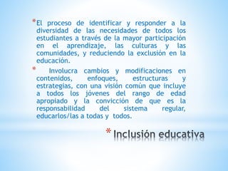 *
*El proceso de identificar y responder a la
diversidad de las necesidades de todos los
estudiantes a través de la mayor participación
en el aprendizaje, las culturas y las
comunidades, y reduciendo la exclusión en la
educación.
* Involucra cambios y modificaciones en
contenidos, enfoques, estructuras y
estrategias, con una visión común que incluye
a todos los jóvenes del rango de edad
apropiado y la convicción de que es la
responsabilidad del sistema regular,
educarlos/las a todas y todos.
 
