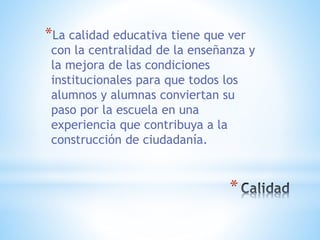 *
*La calidad educativa tiene que ver
con la centralidad de la enseñanza y
la mejora de las condiciones
institucionales para que todos los
alumnos y alumnas conviertan su
paso por la escuela en una
experiencia que contribuya a la
construcción de ciudadanía.
 