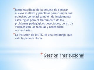 *
*Responsabilidad de la escuela de generar
nuevos sentidos y prácticas para cumplir sus
objetivos como así también de implementar
estrategias para el tratamiento de los
problemas pedagógicos detectados, construir
vínculos con las familias y redes socio
comunitarias.
*La inclusión de las TIC es una estrategia que
vale la pena explorar.
 