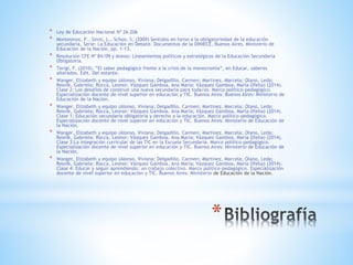 *
* Ley de Educación Nacional Nº 26.206
* Montesinos, P., Sinisi, L., Schoo, S. (2009) Sentidos en torno a la obligatoriedad de la educación
secundaria, Serie: La Educación en Debate. Documentos de la DINIECE, Buenos Aires, Ministerio de
Educación de la Nación, pp. 1-13.
* Resolución CFE Nº 84/09 y Anexo: Lineamientos políticos y estratégicos de la Educación Secundaria
Obligatoria.
* Terigi, F. (2010). “El saber pedagógico frente a la crisis de la monocromía”, en Educar, saberes
alterados. Edit. Del estante.
* Wanger, Elizabeth y equipo (Alonso, Viviana; Delgadillo, Carmen; Martinez, Marcela; Olano, Leda;
Resnik, Gabriela; Rocca, Leonor; Vázquez Gamboa, Ana María; Vázquez Gamboa, María Ofelia) (2014).
Clase 2: Los desafíos de construir una nueva secundaria para toda/os. Marco político-pedagógico.
Especialización docente de nivel superior en educación y TIC. Buenos Aires: Buenos Aires: Ministerio de
Educación de la Nación.
* Wanger, Elizabeth y equipo (Alonso, Viviana; Delgadillo, Carmen; Martinez, Marcela; Olano, Leda;
Resnik, Gabriela; Rocca, Leonor; Vázquez Gamboa, Ana María; Vázquez Gamboa, María Ofelia) (2014).
Clase 1: Educación secundaria obligatoria y derecho a la educación. Marco político-pedagógico.
Especialización docente de nivel superior en educación y TIC. Buenos Aires: Ministerio de Educación de
la Nación.
* Wanger, Elizabeth y equipo (Alonso, Viviana; Delgadillo, Carmen; Martinez, Marcela; Olano, Leda;
Resnik, Gabriela; Rocca, Leonor; Vázquez Gamboa, Ana María; Vázquez Gamboa, María Ofelia) (2014).
Clase 3:La integración curricular de las TIC en la Escuela Secundaria. Marco político-pedagógico.
Especialización docente de nivel superior en educación y TIC. Buenos Aires: Ministerio de Educación de
la Nación.
* Wanger, Elizabeth y equipo (Alonso, Viviana; Delgadillo, Carmen; Martinez, Marcela; Olano, Leda;
Resnik, Gabriela; Rocca, Leonor; Vázquez Gamboa, Ana María; Vázquez Gamboa, María Ofelia) (2014).
Clase 4: Educar y seguir aprendiendo: un trabajo colectivo. Marco político-pedagógico. Especialización
docente de nivel superior en educación y TIC. Buenos Aires: Ministerio de Educación de la Nación.
 