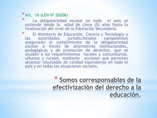 *
*Art. 16 (LEN Nº 26206)
* La obligatoriedad escolar en todo el país se
extiende desde la edad de cinco (5) años hasta la
finalización del nivel de la Educación Secundaria.
* El Ministerio de Educación, Ciencia y Tecnología y
las autoridades jurisdiccionales competentes
asegurarán el cumplimiento de la obligatoriedad
escolar a través de alternativas institucionales,
pedagógicas y de promoción de derechos, que se
ajusten a los requerimientos locales y comunitarios,
urbanos y rurales, mediante acciones que permitan
alcanzar resultados de calidad equivalente en todo el
país y en todas las situaciones sociales.
 