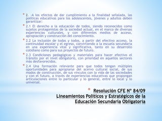 * Resolución CFE Nº 84/09
Lineamientos Políticos y Estratégicos de la
Educación Secundaria Obligatoria
* 2. -A los efectos de dar cumplimiento a la finalidad señalada, las
políticas educativas para los adolescentes, jóvenes y adultos deben
garantizar:
* 2.1 El derecho a la educación de todos, siendo reconocidos como
sujetos protagonistas de la sociedad actual, en el marco de diversas
experiencias culturales, y con diferentes medios de acceso,
apropiación y construcción del conocimiento.
* 2.2 La inclusión de todas y todos, a partir del efectivo acceso, la
continuidad escolar y el egreso, convirtiendo a la escuela secundaria
en una experiencia vital y significativa, tanto en su desarrollo
cotidiano como para sus proyectos de futuro.
* 2.3 Condiciones pedagógicas y materiales para hacer efectivo el
tránsito por el nivel obligatorio, con prioridad en aquellos sectores
más desfavorecidos.
* 2.4 Una formación relevante para que todos tengan múltiples
oportunidades para apropiarse del acervo cultural social, de sus
modos de construcción, de sus vínculos con la vida de las sociedades
y con el futuro, a través de experiencias educativas que propongan
articulaciones entre lo particular y lo general, entre lo local y lo
universal.
 