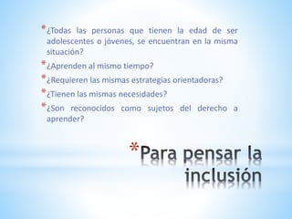 *
*¿Todas las personas que tienen la edad de ser
adolescentes o jóvenes, se encuentran en la misma
situación?
*¿Aprenden al mismo tiempo?
*¿Requieren las mismas estrategias orientadoras?
*¿Tienen las mismas necesidades?
*¿Son reconocidos como sujetos del derecho a
aprender?
 