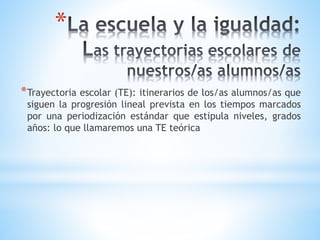 *
*Trayectoria escolar (TE): itinerarios de los/as alumnos/as que
siguen la progresión lineal prevista en los tiempos marcados
por una periodización estándar que estipula niveles, grados
años: lo que llamaremos una TE teórica
 