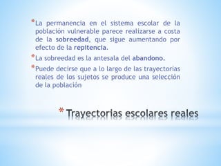 *
*La permanencia en el sistema escolar de la
población vulnerable parece realizarse a costa
de la sobreedad, que sigue aumentando por
efecto de la repitencia.
*La sobreedad es la antesala del abandono.
*Puede decirse que a lo largo de las trayectorias
reales de los sujetos se produce una selección
de la población
 