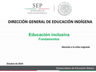 DIRECCIÓN GENERAL DE EDUCACIÓN INDÍGENA 
Educación inclusiva 
Fundamentos 
Atención a la niñez migrante 
Subsecretaria de Educación Básica 
Octubre de 2014 
 