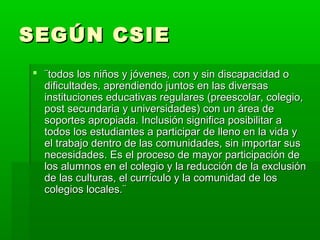 SEGÚN CSIESEGÚN CSIE
 ¨todos los niños y jóvenes, con y sin discapacidad o¨todos los niños y jóvenes, con y sin discapacidad o
dificultades, aprendiendo juntos en las diversasdificultades, aprendiendo juntos en las diversas
instituciones educativas regulares (preescolar, colegio,instituciones educativas regulares (preescolar, colegio,
post secundaria y universidades) con un área depost secundaria y universidades) con un área de
soportes apropiada. Inclusión significa posibilitar asoportes apropiada. Inclusión significa posibilitar a
todos los estudiantes a participar de lleno en la vida ytodos los estudiantes a participar de lleno en la vida y
el trabajo dentro de las comunidades, sin importar susel trabajo dentro de las comunidades, sin importar sus
necesidades. Es el proceso de mayor participación denecesidades. Es el proceso de mayor participación de
los alumnos en el colegio y la reducción de la exclusiónlos alumnos en el colegio y la reducción de la exclusión
de las culturas, el currículo y la comunidad de losde las culturas, el currículo y la comunidad de los
colegios locales.¨colegios locales.¨
 